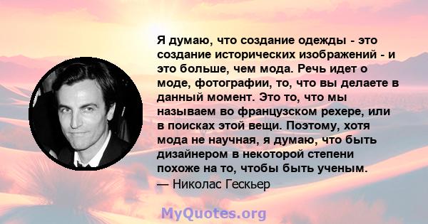 Я думаю, что создание одежды - это создание исторических изображений - и это больше, чем мода. Речь идет о моде, фотографии, то, что вы делаете в данный момент. Это то, что мы называем во французском рехере, или в