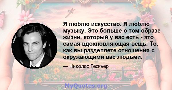 Я люблю искусство. Я люблю музыку. Это больше о том образе жизни, который у вас есть - это самая вдохновляющая вещь. То, как вы разделяете отношения с окружающими вас людьми.