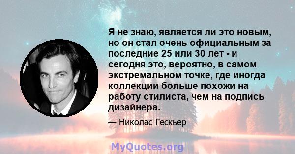 Я не знаю, является ли это новым, но он стал очень официальным за последние 25 или 30 лет - и сегодня это, вероятно, в самом экстремальном точке, где иногда коллекции больше похожи на работу стилиста, чем на подпись