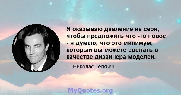 Я оказываю давление на себя, чтобы предложить что -то новое - я думаю, что это минимум, который вы можете сделать в качестве дизайнера моделей.