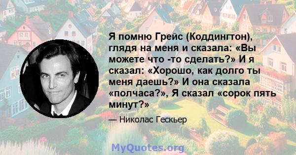 Я помню Грейс (Коддингтон), глядя на меня и сказала: «Вы можете что -то сделать?» И я сказал: «Хорошо, как долго ты меня даешь?» И она сказала «полчаса?», Я сказал «сорок пять минут?»