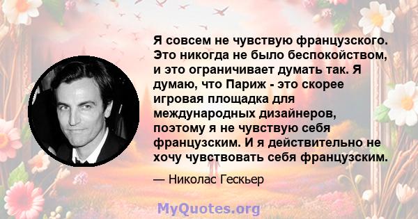 Я совсем не чувствую французского. Это никогда не было беспокойством, и это ограничивает думать так. Я думаю, что Париж - это скорее игровая площадка для международных дизайнеров, поэтому я не чувствую себя французским. 