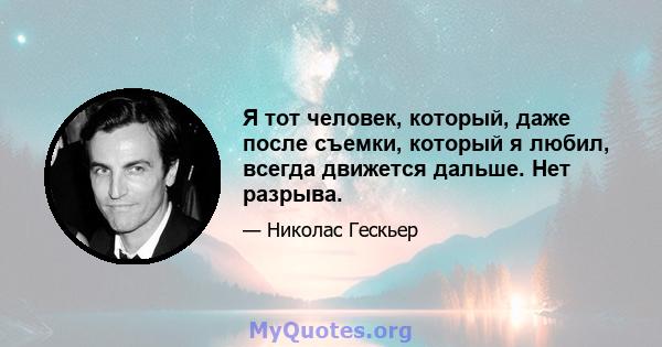 Я тот человек, который, даже после съемки, который я любил, всегда движется дальше. Нет разрыва.