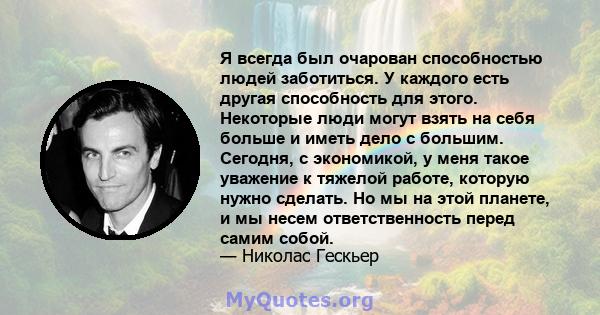 Я всегда был очарован способностью людей заботиться. У каждого есть другая способность для этого. Некоторые люди могут взять на себя больше и иметь дело с большим. Сегодня, с экономикой, у меня такое уважение к тяжелой