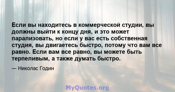 Если вы находитесь в коммерческой студии, вы должны выйти к концу дня, и это может парализовать, но если у вас есть собственная студия, вы двигаетесь быстро, потому что вам все равно. Если вам все равно, вы можете быть