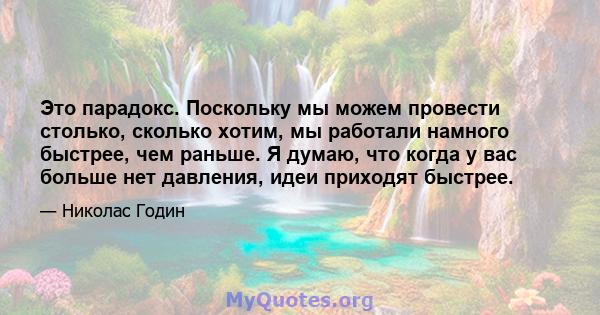 Это парадокс. Поскольку мы можем провести столько, сколько хотим, мы работали намного быстрее, чем раньше. Я думаю, что когда у вас больше нет давления, идеи приходят быстрее.