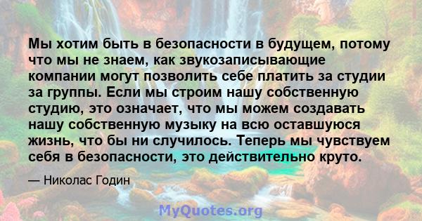 Мы хотим быть в безопасности в будущем, потому что мы не знаем, как звукозаписывающие компании могут позволить себе платить за студии за группы. Если мы строим нашу собственную студию, это означает, что мы можем