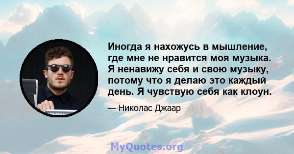 Иногда я нахожусь в мышление, где мне не нравится моя музыка. Я ненавижу себя и свою музыку, потому что я делаю это каждый день. Я чувствую себя как клоун.