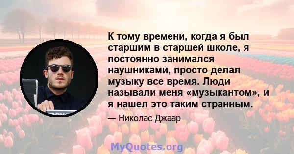 К тому времени, когда я был старшим в старшей школе, я постоянно занимался наушниками, просто делал музыку все время. Люди называли меня «музыкантом», и я нашел это таким странным.