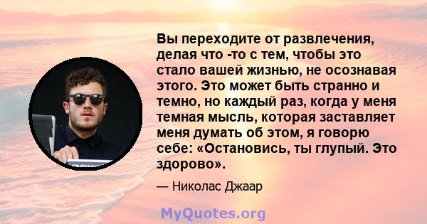 Вы переходите от развлечения, делая что -то с тем, чтобы это стало вашей жизнью, не осознавая этого. Это может быть странно и темно, но каждый раз, когда у меня темная мысль, которая заставляет меня думать об этом, я