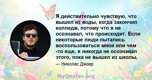 Я действительно чувствую, что вышел из воды, когда закончил колледж, потому что я не осознавал, что происходит. Если некоторые люди пытались воспользоваться мной или чем -то еще, я никогда не осознавал этого, пока не