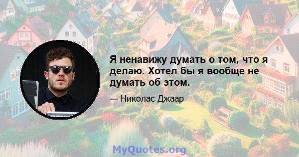 Я ненавижу думать о том, что я делаю. Хотел бы я вообще не думать об этом.