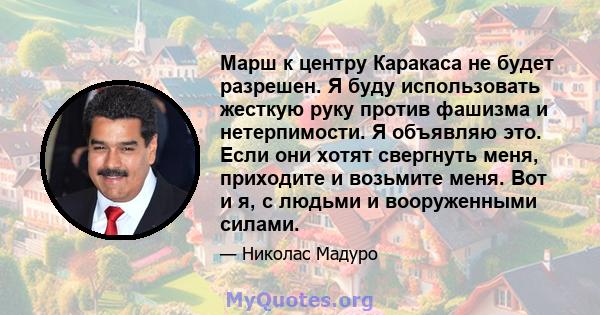 Марш к центру Каракаса не будет разрешен. Я буду использовать жесткую руку против фашизма и нетерпимости. Я объявляю это. Если они хотят свергнуть меня, приходите и возьмите меня. Вот и я, с людьми и вооруженными силами.