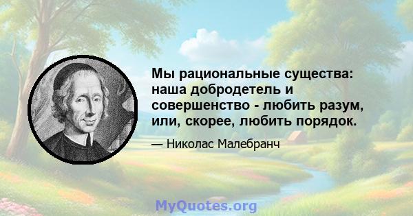 Мы рациональные существа: наша добродетель и совершенство - любить разум, или, скорее, любить порядок.