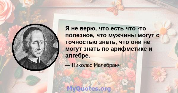Я не верю, что есть что -то полезное, что мужчины могут с точностью знать, что они не могут знать по арифметике и алгебре.