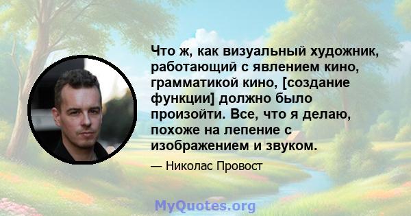 Что ж, как визуальный художник, работающий с явлением кино, грамматикой кино, [создание функции] должно было произойти. Все, что я делаю, похоже на лепение с изображением и звуком.