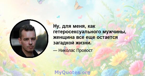 Ну, для меня, как гетеросексуального мужчины, женщина все еще остается загадкой жизни.