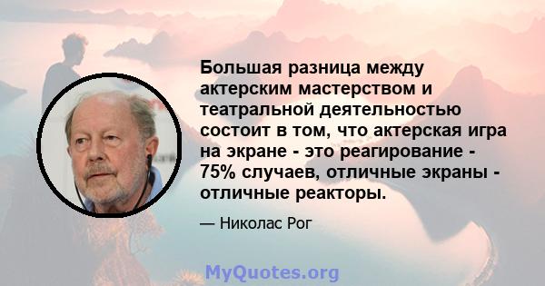 Большая разница между актерским мастерством и театральной деятельностью состоит в том, что актерская игра на экране - это реагирование - 75% случаев, отличные экраны - отличные реакторы.