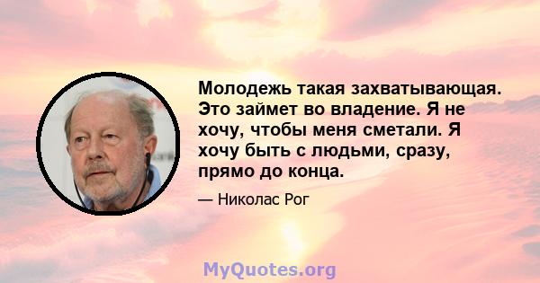 Молодежь такая захватывающая. Это займет во владение. Я не хочу, чтобы меня сметали. Я хочу быть с людьми, сразу, прямо до конца.