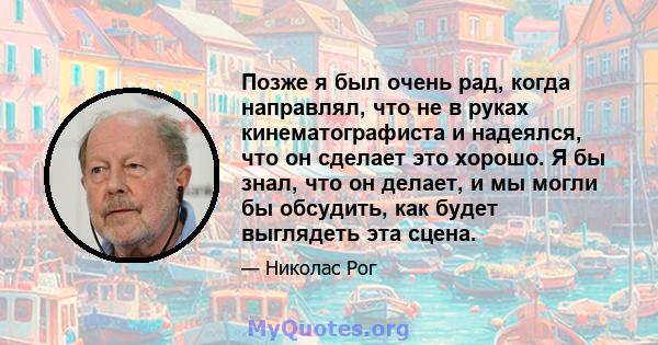 Позже я был очень рад, когда направлял, что не в руках кинематографиста и надеялся, что он сделает это хорошо. Я бы знал, что он делает, и мы могли бы обсудить, как будет выглядеть эта сцена.