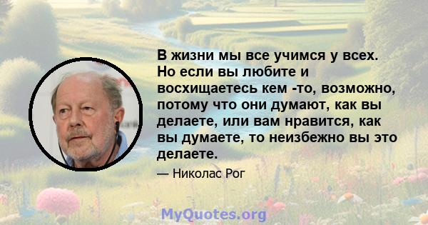 В жизни мы все учимся у всех. Но если вы любите и восхищаетесь кем -то, возможно, потому что они думают, как вы делаете, или вам нравится, как вы думаете, то неизбежно вы это делаете.