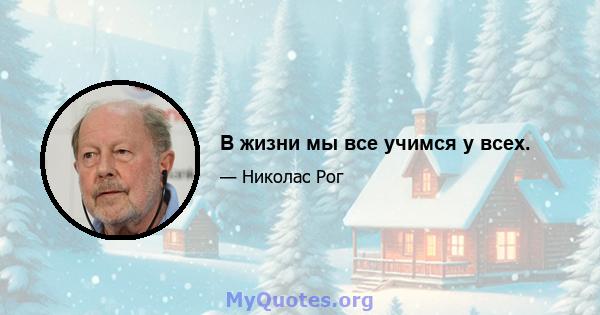 В жизни мы все учимся у всех.