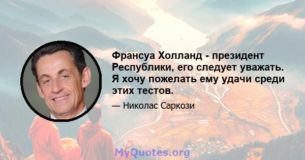 Франсуа Холланд - президент Республики, его следует уважать. Я хочу пожелать ему удачи среди этих тестов.