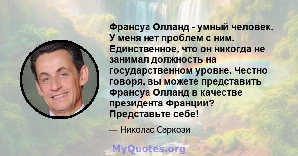 Франсуа Олланд - умный человек. У меня нет проблем с ним. Единственное, что он никогда не занимал должность на государственном уровне. Честно говоря, вы можете представить Франсуа Олланд в качестве президента Франции?