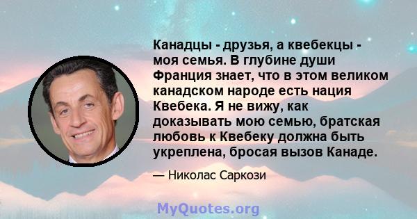 Канадцы - друзья, а квебекцы - моя семья. В глубине души Франция знает, что в этом великом канадском народе есть нация Квебека. Я не вижу, как доказывать мою семью, братская любовь к Квебеку должна быть укреплена,