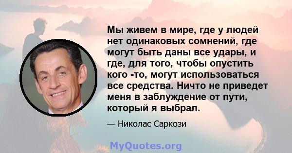 Мы живем в мире, где у людей нет одинаковых сомнений, где могут быть даны все удары, и где, для того, чтобы опустить кого -то, могут использоваться все средства. Ничто не приведет меня в заблуждение от пути, который я