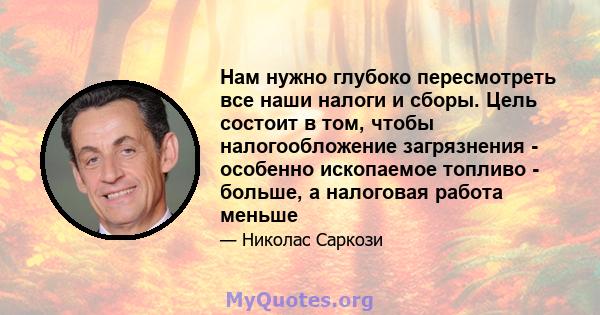 Нам нужно глубоко пересмотреть все наши налоги и сборы. Цель состоит в том, чтобы налогообложение загрязнения - особенно ископаемое топливо - больше, а налоговая работа меньше