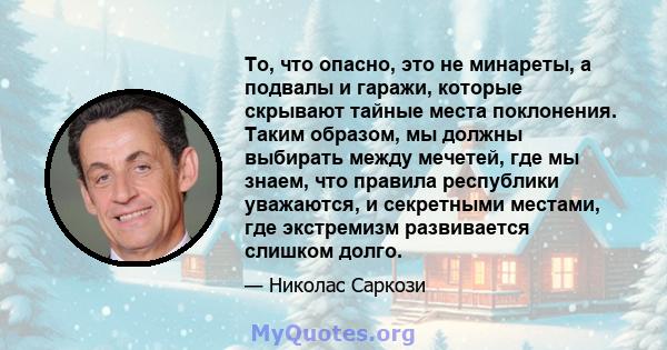 То, что опасно, это не минареты, а подвалы и гаражи, которые скрывают тайные места поклонения. Таким образом, мы должны выбирать между мечетей, где мы знаем, что правила республики уважаются, и секретными местами, где