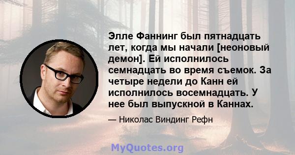 Элле Фаннинг был пятнадцать лет, когда мы начали [неоновый демон]. Ей исполнилось семнадцать во время съемок. За четыре недели до Канн ей исполнилось восемнадцать. У нее был выпускной в Каннах.