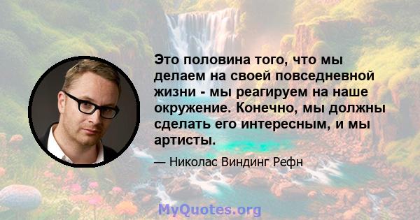 Это половина того, что мы делаем на своей повседневной жизни - мы реагируем на наше окружение. Конечно, мы должны сделать его интересным, и мы артисты.