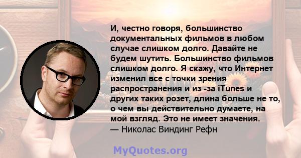 И, честно говоря, большинство документальных фильмов в любом случае слишком долго. Давайте не будем шутить. Большинство фильмов слишком долго. Я скажу, что Интернет изменил все с точки зрения распространения и из -за