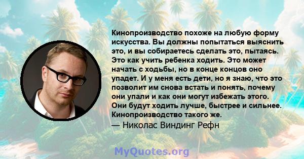 Кинопроизводство похоже на любую форму искусства. Вы должны попытаться выяснить это, и вы собираетесь сделать это, пытаясь. Это как учить ребенка ходить. Это может начать с ходьбы, но в конце концов оно упадет. И у меня 