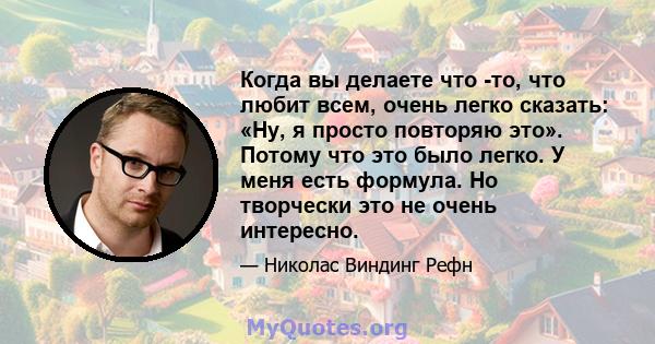 Когда вы делаете что -то, что любит всем, очень легко сказать: «Ну, я просто повторяю это». Потому что это было легко. У меня есть формула. Но творчески это не очень интересно.