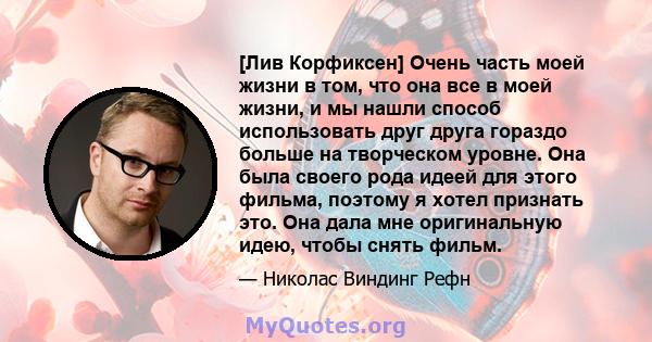 [Лив Корфиксен] Очень часть моей жизни в том, что она все в моей жизни, и мы нашли способ использовать друг друга гораздо больше на творческом уровне. Она была своего рода идеей для этого фильма, поэтому я хотел