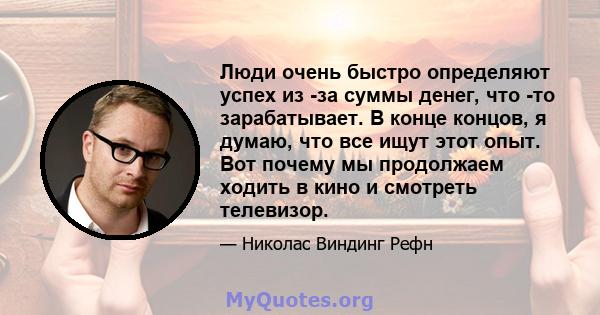 Люди очень быстро определяют успех из -за суммы денег, что -то зарабатывает. В конце концов, я думаю, что все ищут этот опыт. Вот почему мы продолжаем ходить в кино и смотреть телевизор.