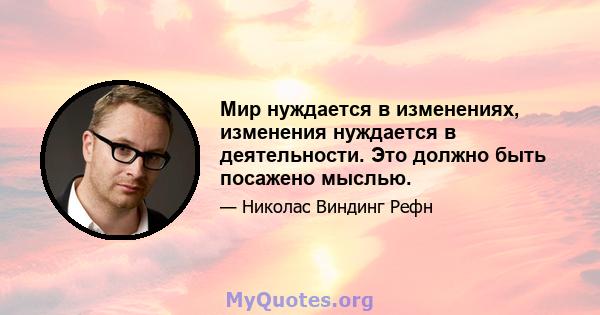 Мир нуждается в изменениях, изменения нуждается в деятельности. Это должно быть посажено мыслью.