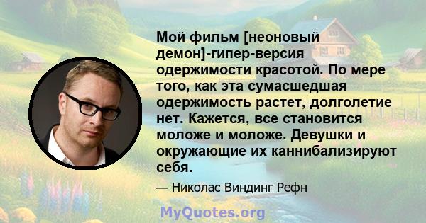 Мой фильм [неоновый демон]-гипер-версия одержимости красотой. По мере того, как эта сумасшедшая одержимость растет, долголетие нет. Кажется, все становится моложе и моложе. Девушки и окружающие их каннибализируют себя.