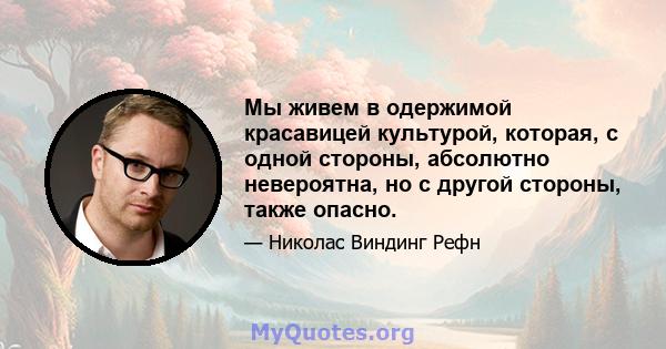 Мы живем в одержимой красавицей культурой, которая, с одной стороны, абсолютно невероятна, но с другой стороны, также опасно.