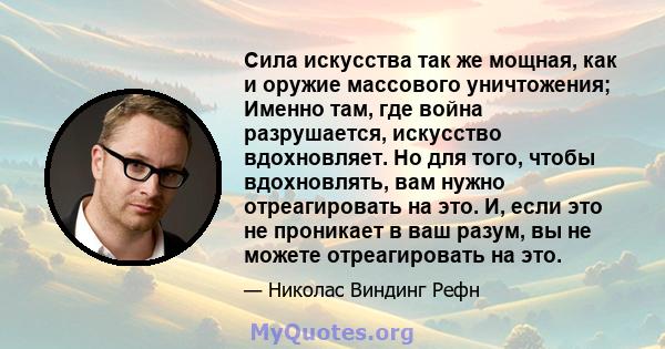 Сила искусства так же мощная, как и оружие массового уничтожения; Именно там, где война разрушается, искусство вдохновляет. Но для того, чтобы вдохновлять, вам нужно отреагировать на это. И, если это не проникает в ваш