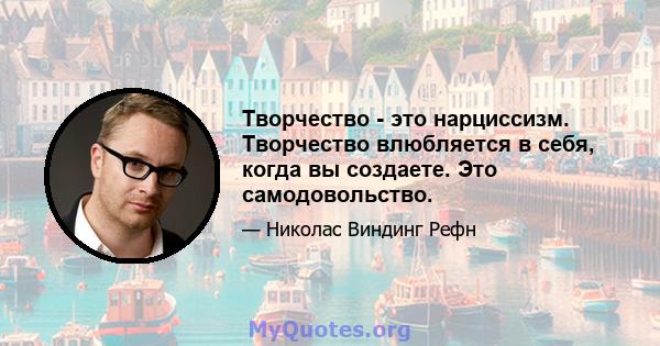 Творчество - это нарциссизм. Творчество влюбляется в себя, когда вы создаете. Это самодовольство.