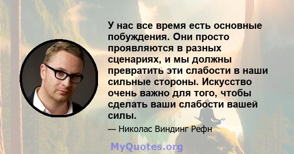 У нас все время есть основные побуждения. Они просто проявляются в разных сценариях, и мы должны превратить эти слабости в наши сильные стороны. Искусство очень важно для того, чтобы сделать ваши слабости вашей силы.