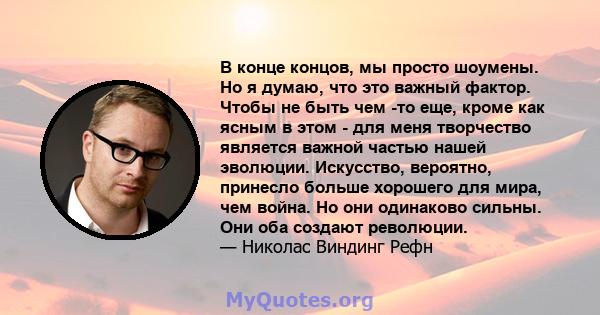 В конце концов, мы просто шоумены. Но я думаю, что это важный фактор. Чтобы не быть чем -то еще, кроме как ясным в этом - для меня творчество является важной частью нашей эволюции. Искусство, вероятно, принесло больше