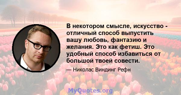 В некотором смысле, искусство - отличный способ выпустить вашу любовь, фантазию и желания. Это как фетиш. Это удобный способ избавиться от большой твоей совести.