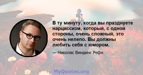 В ту минуту, когда вы празднуете нарциссизм, который, с одной стороны, очень сложный, это очень нелепо. Вы должны любить себя с юмором.