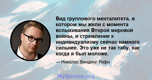 Вид группового менталитета, в котором мы жили с момента вспыхивания Второй мировой войны, и стремление к индивидуализму сейчас намного сильнее. Это уже не так табу, как когда я был моложе.