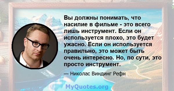 Вы должны понимать, что насилие в фильме - это всего лишь инструмент. Если он используется плохо, это будет ужасно. Если он используется правильно, это может быть очень интересно. Но, по сути, это просто инструмент.